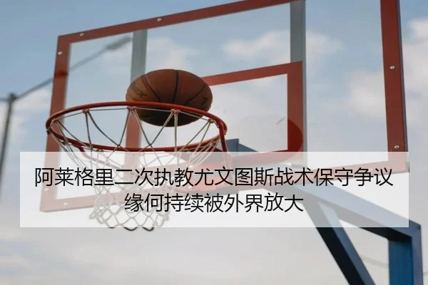 阿莱格里二次执教尤文图斯战术保守争议缘何持续被外界放大