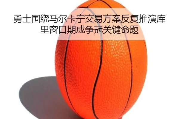勇士围绕马尔卡宁交易方案反复推演库里窗口期成争冠关键命题